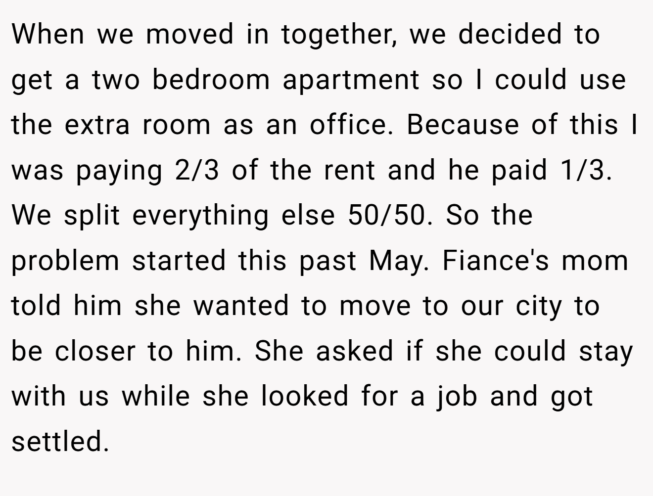 When we moved in together, we decided to get a two bedroom apartment so I could use the extra room as an office. Because of this I was paying 2/3 of the rent and he paid 1/3. We split everything else 50/50. So the problem started this past May. Fiance's mom told him she wanted to move to our city to be closer to him. She asked if she could stay with us while she looked for a job and got settled.