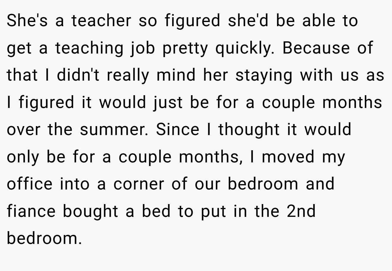 She's a teacher so figured she'd be able to get a teaching job pretty quickly. Because of that I didn't really mind her staying with us as I figured it would just be for a couple months over the summer. Since I thought it would only be for a couple months, I moved my office into a corner of our bedroom and fiance bought a bed to put in the 2nd bedroom.