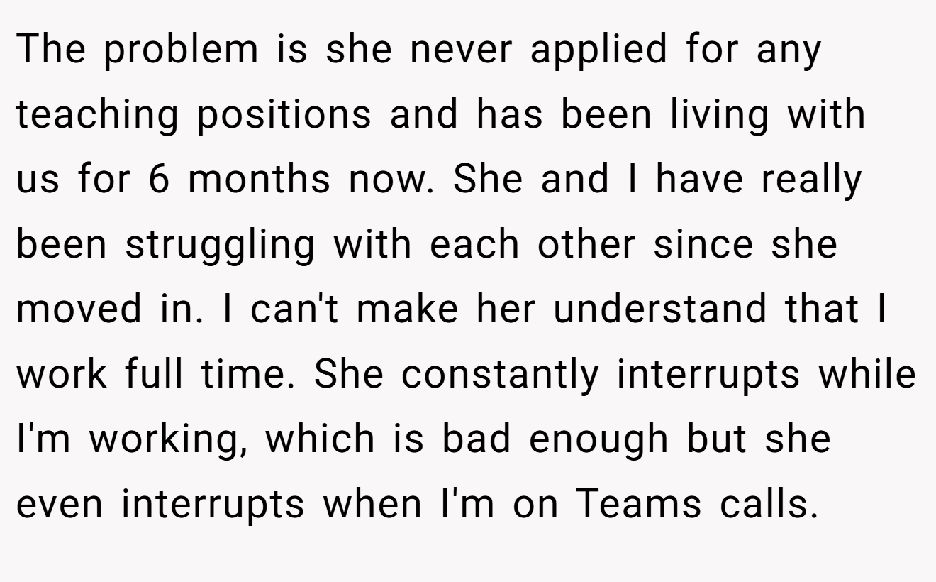 The problem is she never applied for any teaching positions and has been living with us for 6 months now. She and I have really been struggling with each other since she moved in. I can't make her understand that I work full time. She constantly interrupts while I'm working, which is bad enough but she even interrupts when I'm on Teams calls.