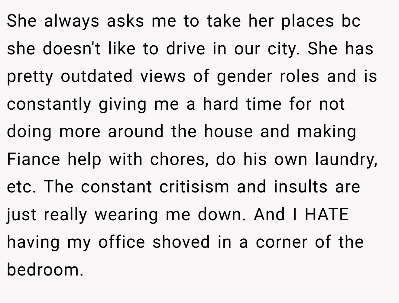 She always asks me to take her places bc she doesn't like to drive in our city. She has pretty outdated views of gender roles and is constantly giving me a hard time for not doing more around the house and making Fiance help with chores, do his own laundry, etc. The constant critisism and insults are just really wearing me down. And I HATE having my office shoved in a corner of the bedroom.