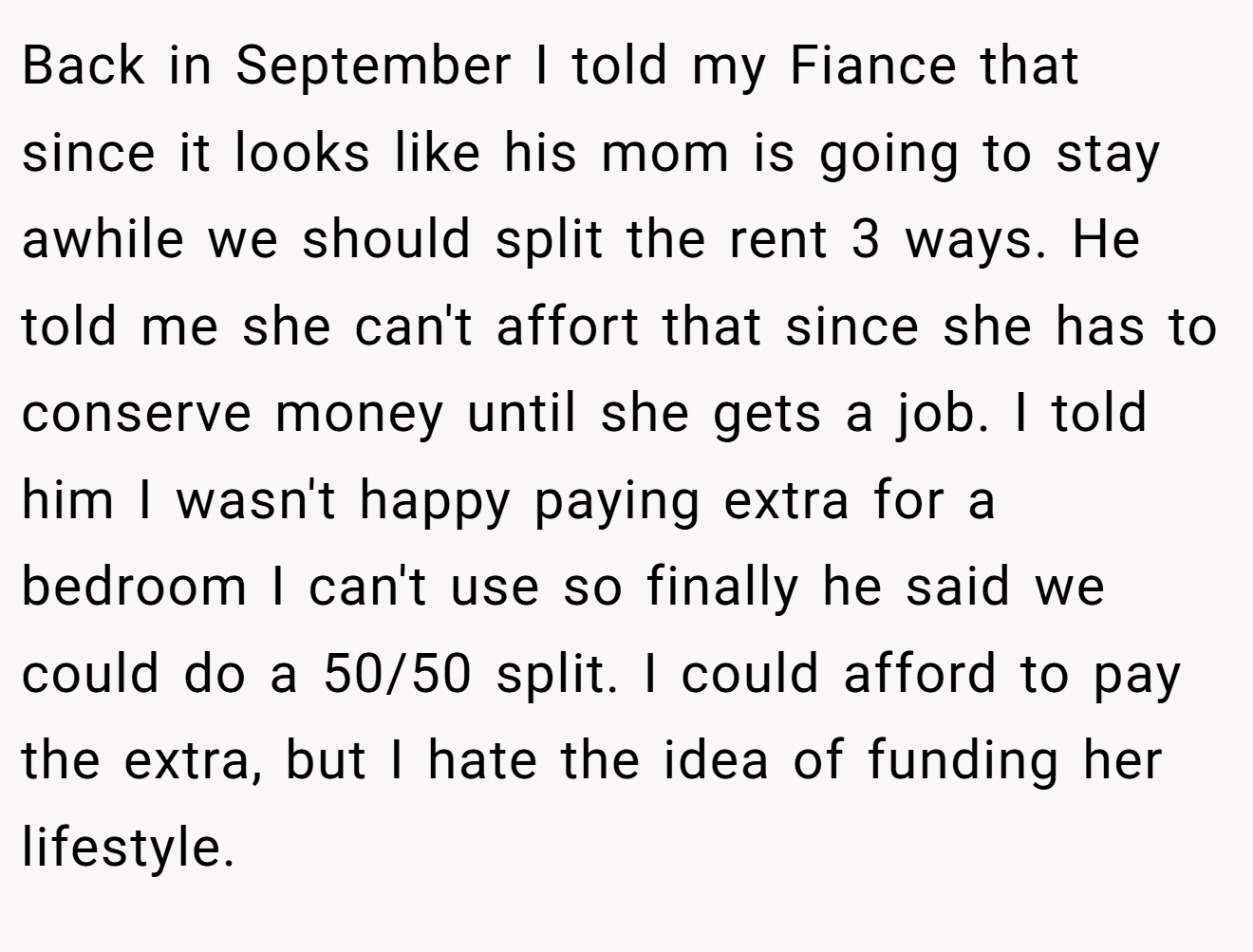 Back in September I told my Fiance that since it looks like his mom is going to stay awhile we should split the rent 3 ways. He told me she can't affort that since she has to conserve money until she gets a job. I told him I wasn't happy paying extra for a bedroom I can't use so finally he said we could do a 50/50 split. I could afford to pay the extra, but I hate the idea of funding her lifestyle.
