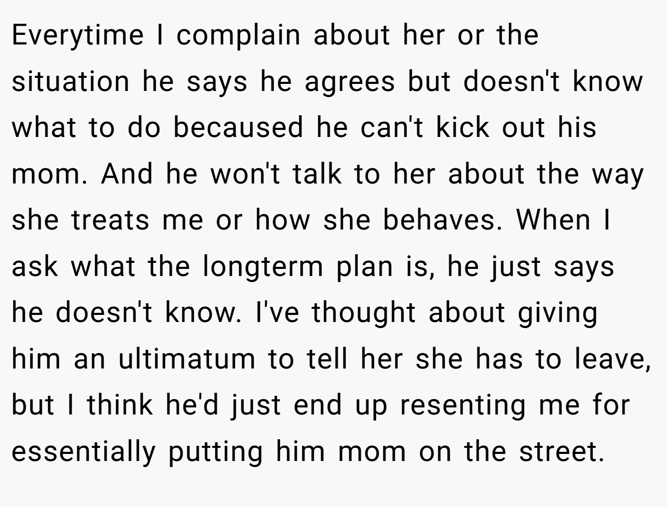 Everytime I complain about her or the situation he says he agrees but doesn't know what to do becaused he can't kick out his mom. And he won't talk to her about the way she treats me or how she behaves. When I ask what the longterm plan is, he just says he doesn't know. I've thought about giving him an ultimatum to tell her she has to leave, but I think he'd just end up resenting me for essentially putting him mom on the street.