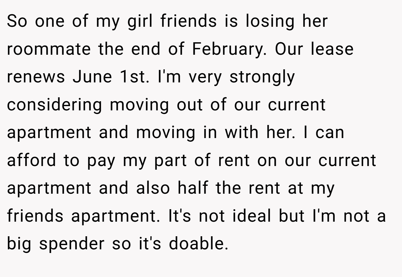 So one of my girl friends is losing her roommate the end of February. Our lease renews June 1st. I'm very strongly considering moving out of our current apartment and moving in with her. I can afford to pay my part of rent on our current apartment and also half the rent at my friends apartment. It's not ideal but I'm not a big spender so it's doable.
