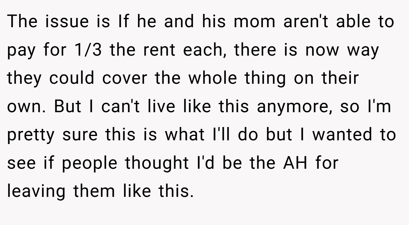 The issue is If he and his mom aren't able to pay for 1/3 the rent each, there is now way they could cover the whole thing on their own. But I can't live like this anymore, so I'm pretty sure this is what I'll do but I wanted to see if people thought I'd be the AH for leaving them like this.