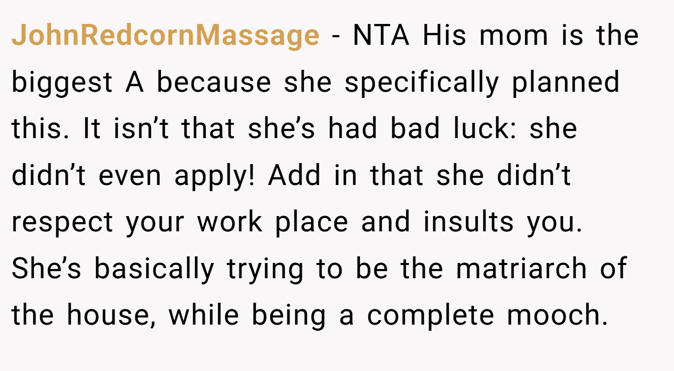 JohnRedcornMassage − NTA His mom is the biggest A because she specifically planned this. It isn’t that she’s had bad luck: she didn’t even apply! Add in that she didn’t respect your work place and insults you. She’s basically trying to be the matriarch of the house, while being a complete mooch.