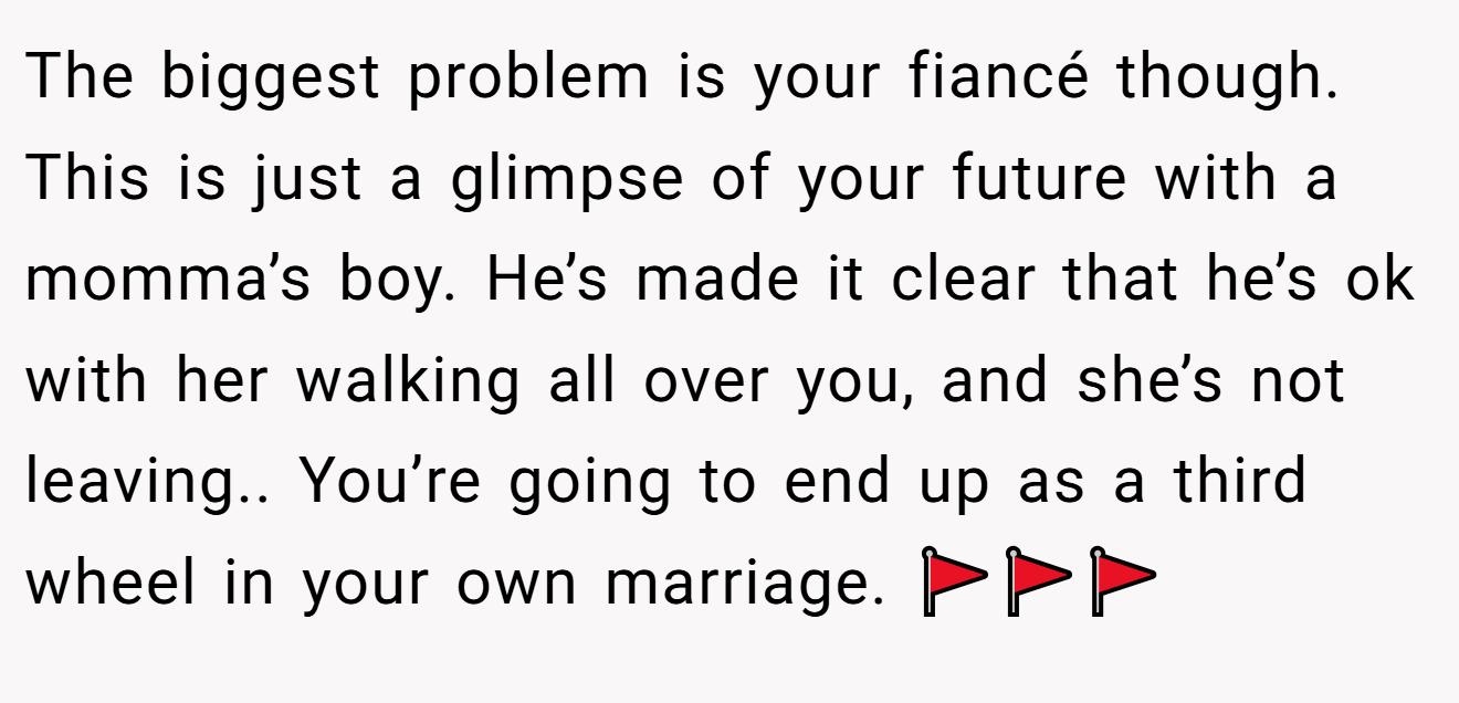 The biggest problem is your fiancé though. This is just a glimpse of your future with a momma’s boy. He’s made it clear that he’s ok with her walking all over you, and she’s not leaving.. You’re going to end up as a third wheel in your own marriage. 🚩🚩🚩