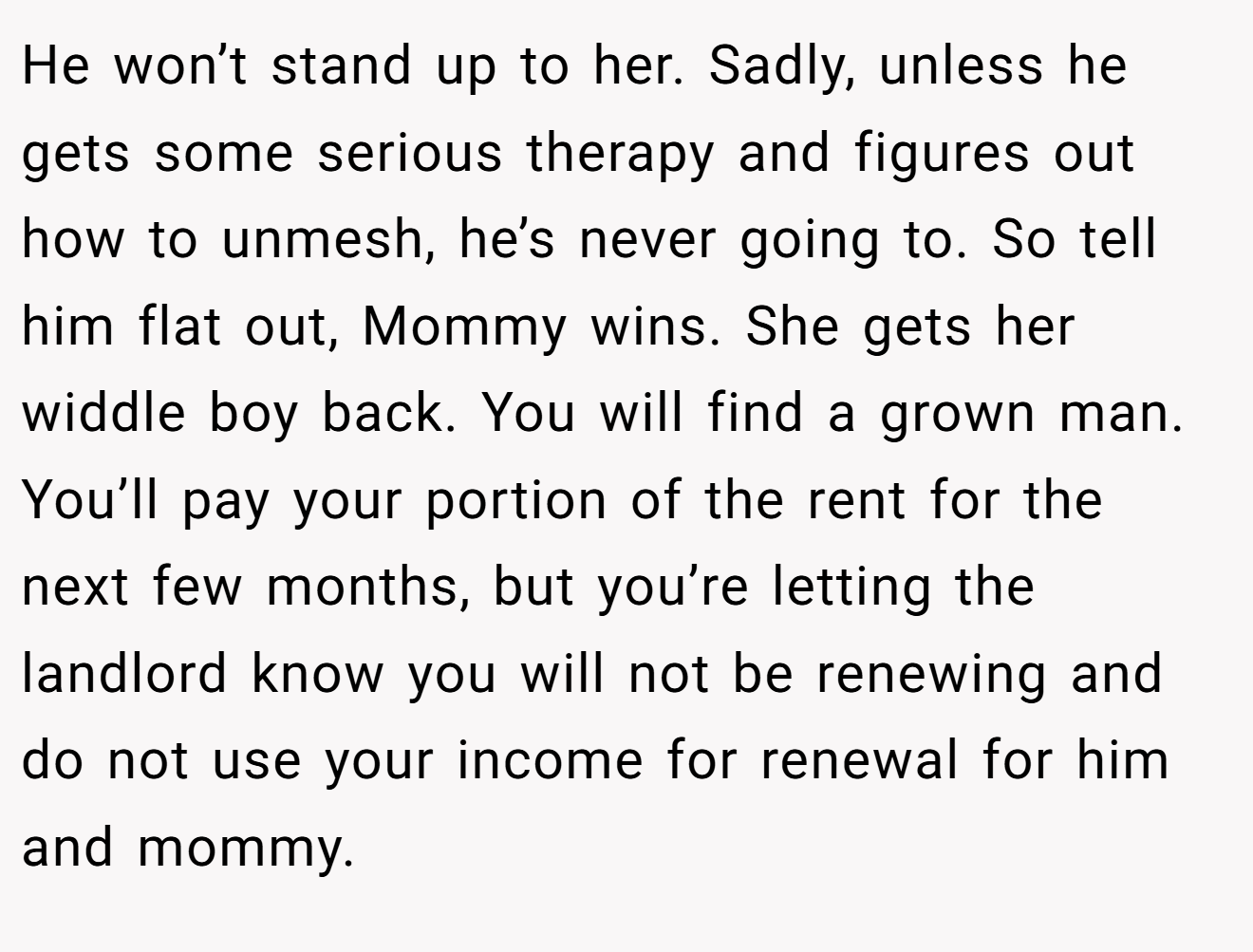 He won’t stand up to her. Sadly, unless he gets some serious therapy and figures out how to unmesh, he’s never going to. So tell him flat out, Mommy wins. She gets her widdle boy back. You will find a grown man. You’ll pay your portion of the rent for the next few months, but you’re letting the landlord know you will not be renewing and do not use your income for renewal for him and mommy.
