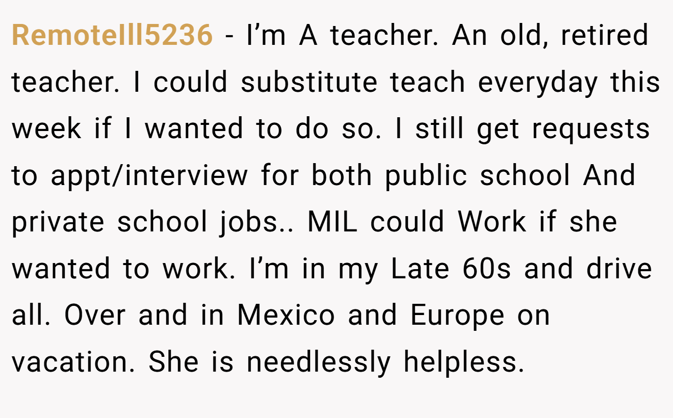 RemoteIll5236 − I’m A teacher. An old, retired teacher. I could substitute teach everyday this week if I wanted to do so. I still get requests to appt/interview for both public school And private school jobs.. MIL could Work if she wanted to work. I’m in my Late 60s and drive all. Over and in Mexico and Europe on vacation. She is needlessly helpless.