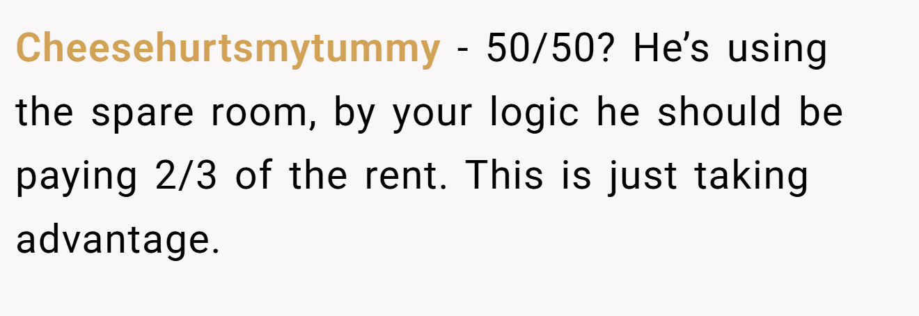 Cheesehurtsmytummy − 50/50? He’s using the spare room, by your logic he should be paying 2/3 of the rent. This is just taking advantage.