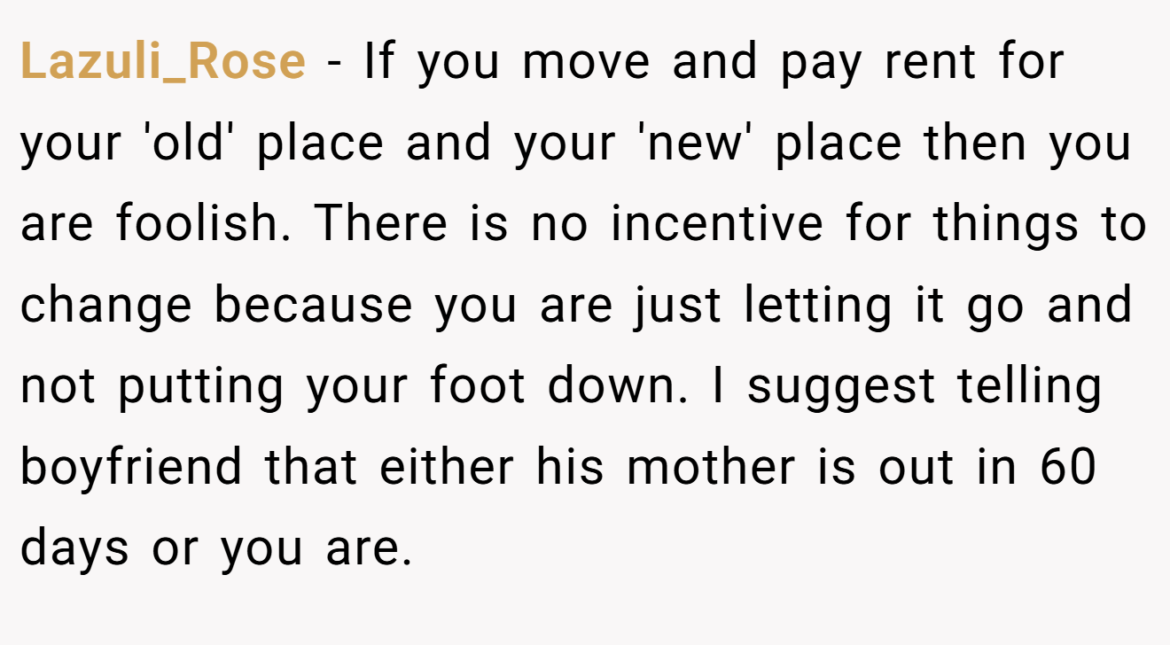 Lazuli_Rose − If you move and pay rent for your 'old' place and your 'new' place then you are foolish. There is no incentive for things to change because you are just letting it go and not putting your foot down. I suggest telling boyfriend that either his mother is out in 60 days or you are.