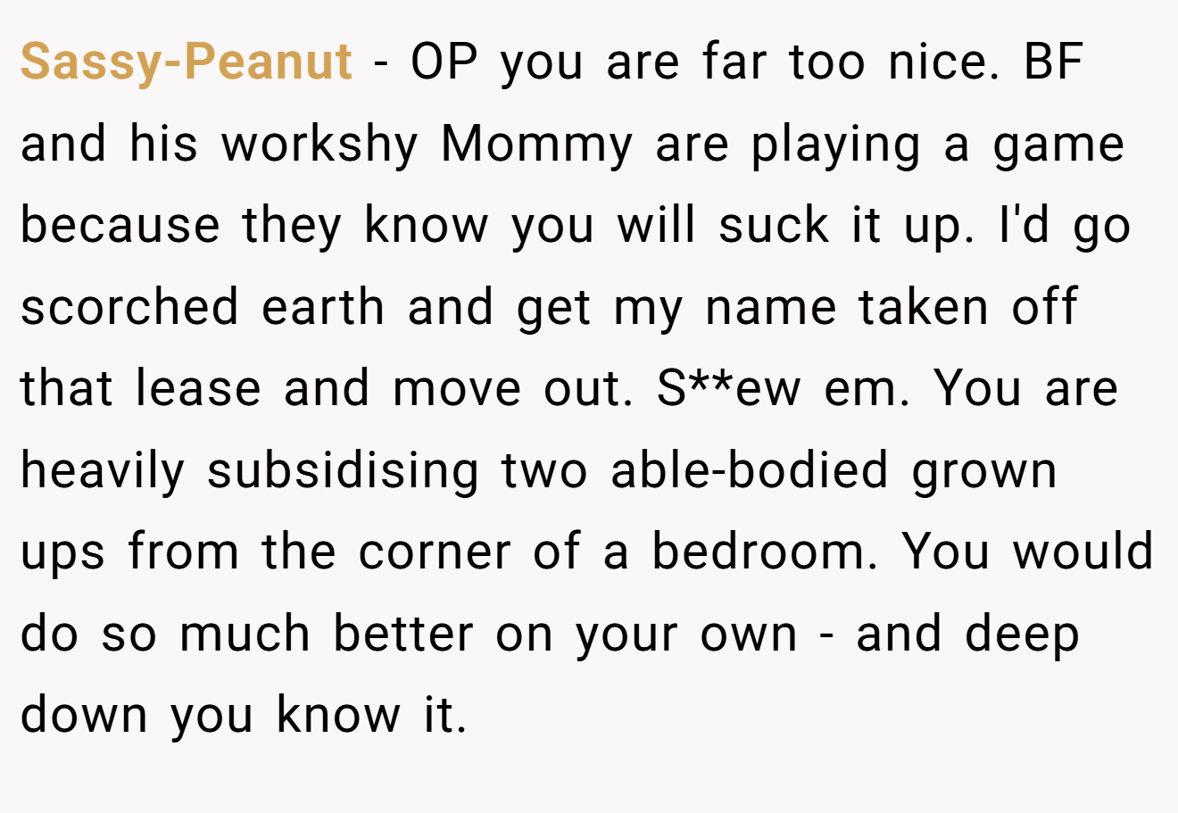 Sassy-Peanut − OP you are far too nice. BF and his workshy Mommy are playing a game because they know you will suck it up. I'd go scorched earth and get my name taken off that lease and move out. S**ew em. You are heavily subsidising two able-bodied grown ups from the corner of a bedroom. You would do so much better on your own - and deep down you know it.