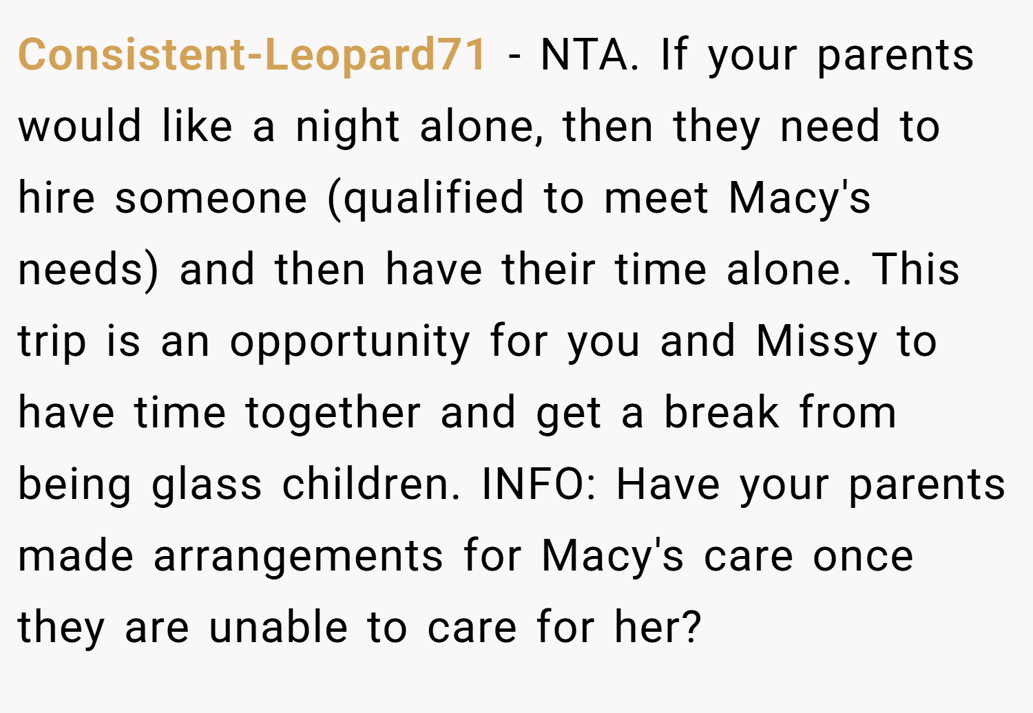Consistent-Leopard71 − NTA. If your parents would like a night alone, then they need to hire someone (qualified to meet Macy's needs) and then have their time alone. This trip is an opportunity for you and Missy to have time together and get a break from being glass children. INFO: Have your parents made arrangements for Macy's care once they are unable to care for her?