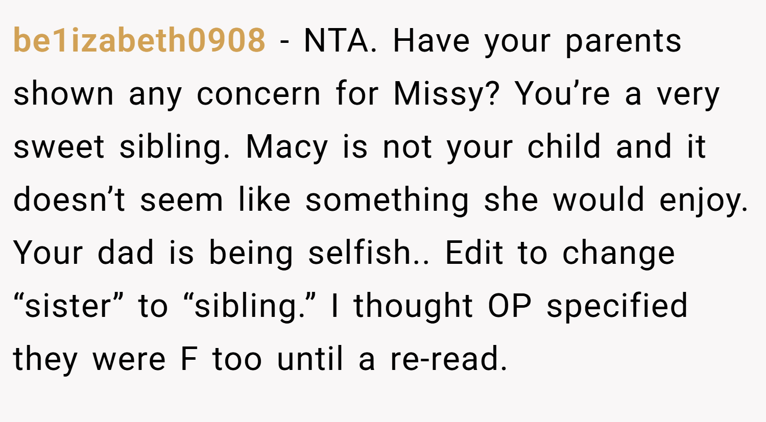 be1izabeth0908 − NTA. Have your parents shown any concern for Missy? You’re a very sweet sibling. Macy is not your child and it doesn’t seem like something she would enjoy. Your dad is being selfish.. Edit to change “sister” to “sibling.” I thought OP specified they were F too until a re-read.