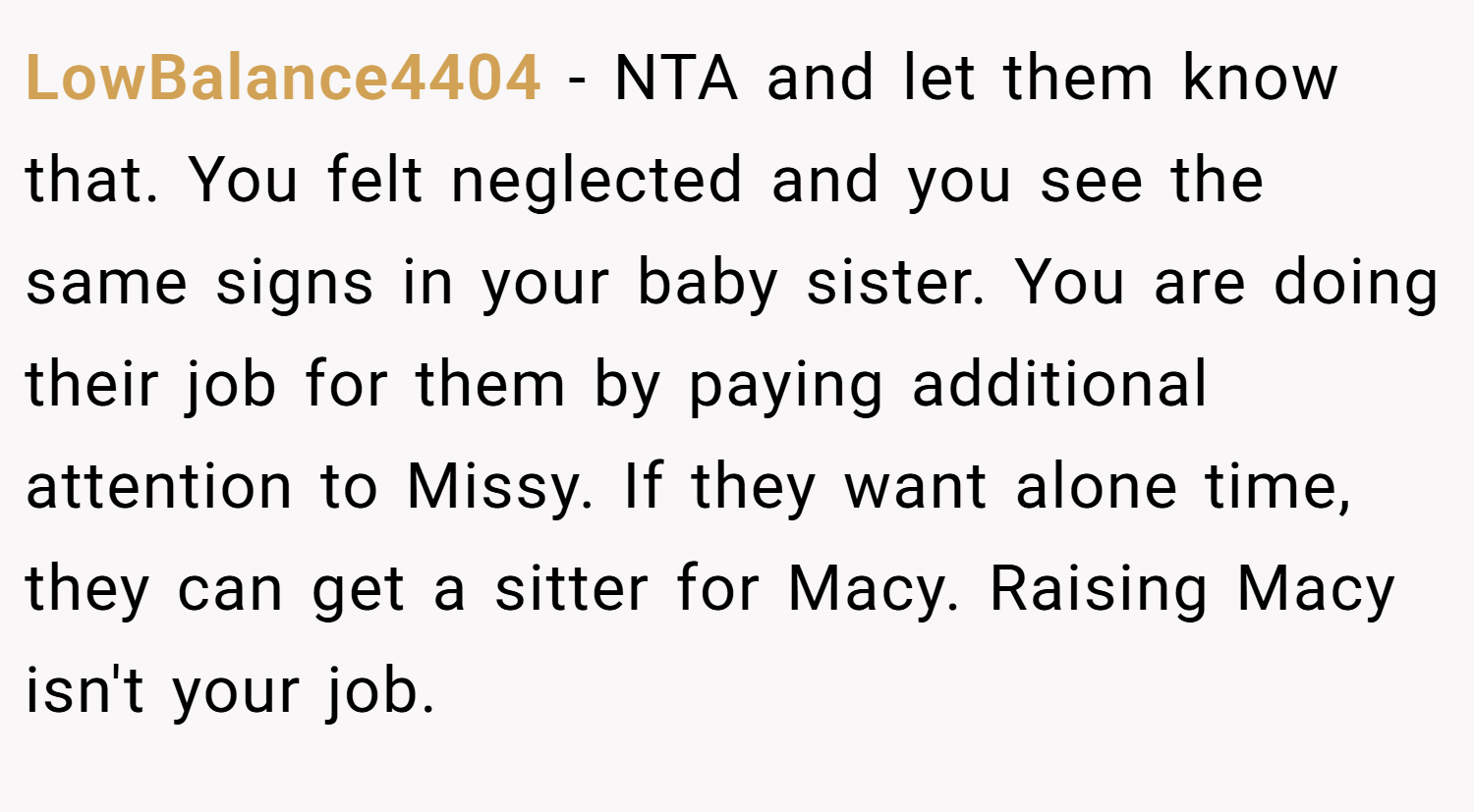 LowBalance4404 − NTA and let them know that. You felt neglected and you see the same signs in your baby sister. You are doing their job for them by paying additional attention to Missy. If they want alone time, they can get a sitter for Macy. Raising Macy isn't your job.