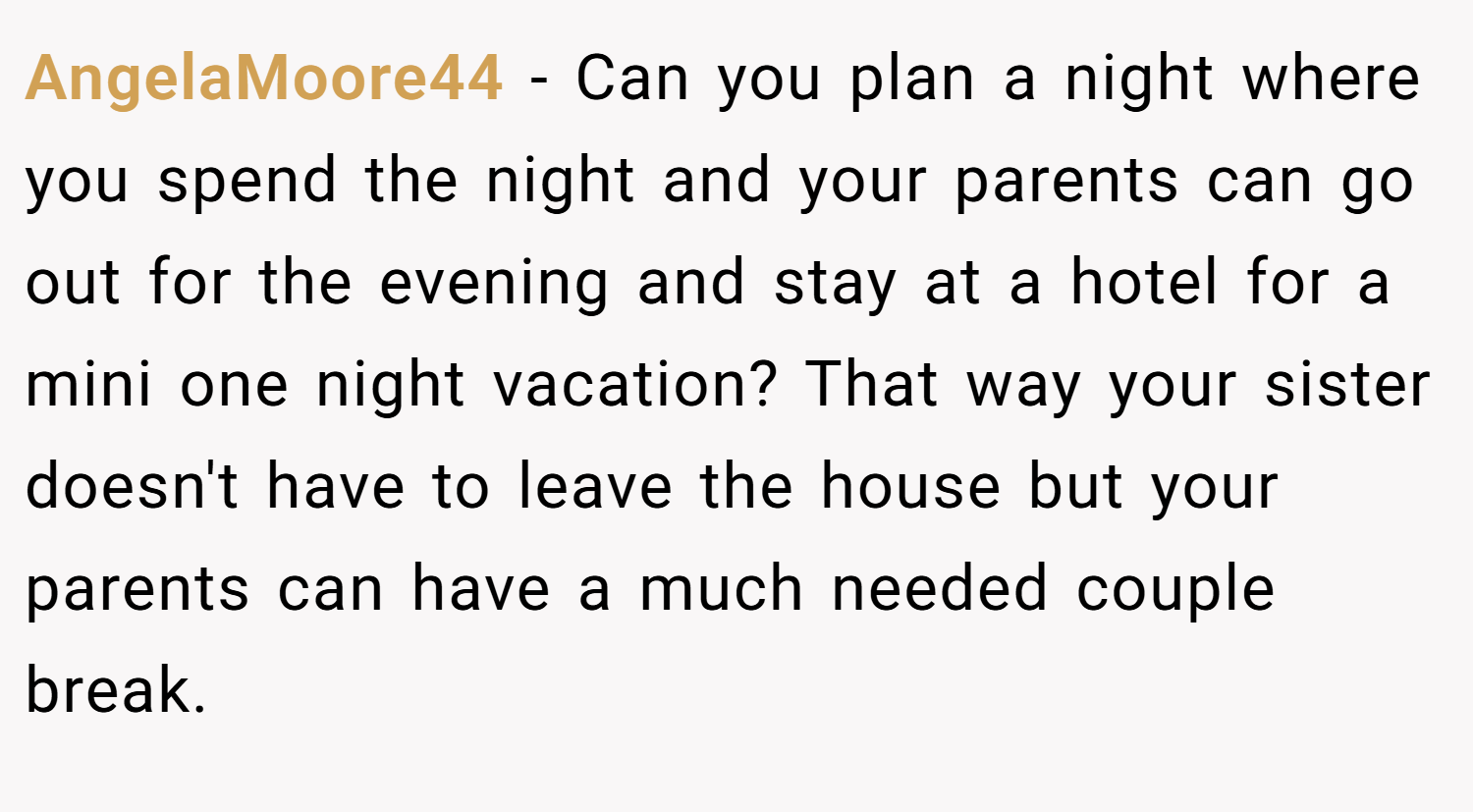 AngelaMoore44 − Can you plan a night where you spend the night and your parents can go out for the evening and stay at a hotel for a mini one night vacation? That way your sister doesn't have to leave the house but your parents can have a much needed couple break.