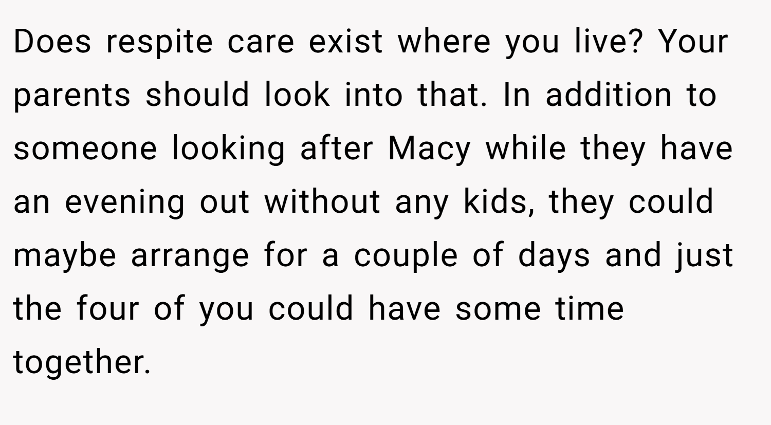 Does respite care exist where you live? Your parents should look into that. In addition to someone looking after Macy while they have an evening out without any kids, they could maybe arrange for a couple of days and just the four of you could have some time together.