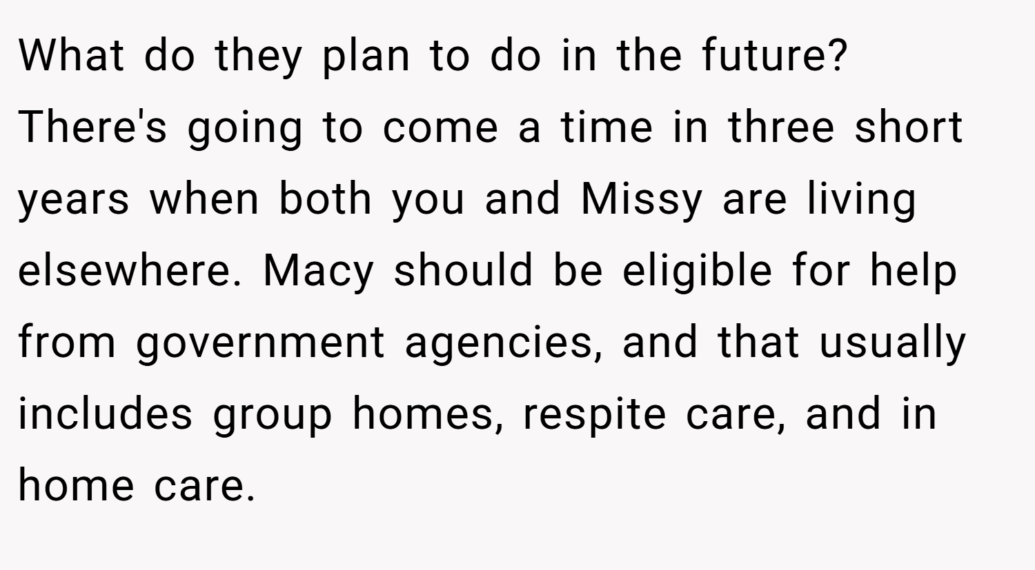 What do they plan to do in the future? There's going to come a time in three short years when both you and Missy are living elsewhere. Macy should be eligible for help from government agencies, and that usually includes group homes, respite care, and in home care.