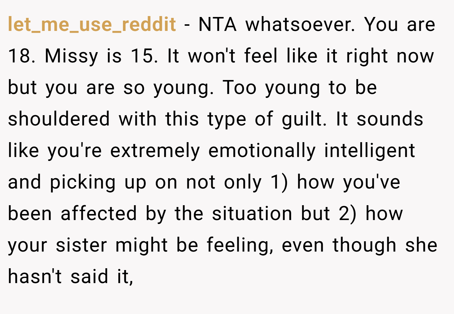 let_me_use_reddit − NTA whatsoever. You are 18. Missy is 15. It won't feel like it right now but you are so young. Too young to be shouldered with this type of guilt. It sounds like you're extremely emotionally intelligent and picking up on not only 1) how you've been affected by the situation but 2) how your sister might be feeling, even though she hasn't said it,