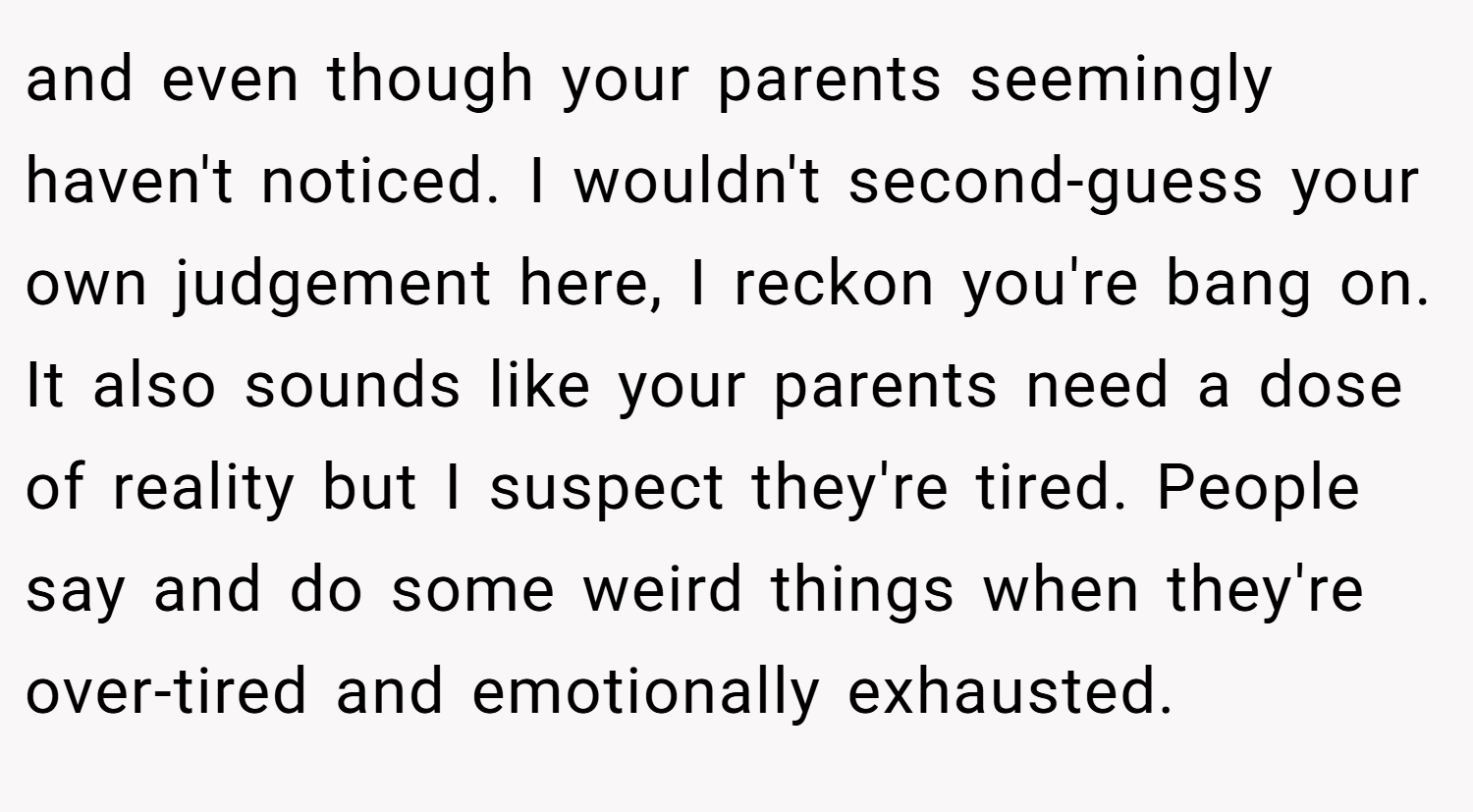 and even though your parents seemingly haven't noticed. I wouldn't second-guess your own judgement here, I reckon you're bang on. It also sounds like your parents need a dose of reality but I suspect they're tired. People say and do some weird things when they're over-tired and emotionally exhausted.