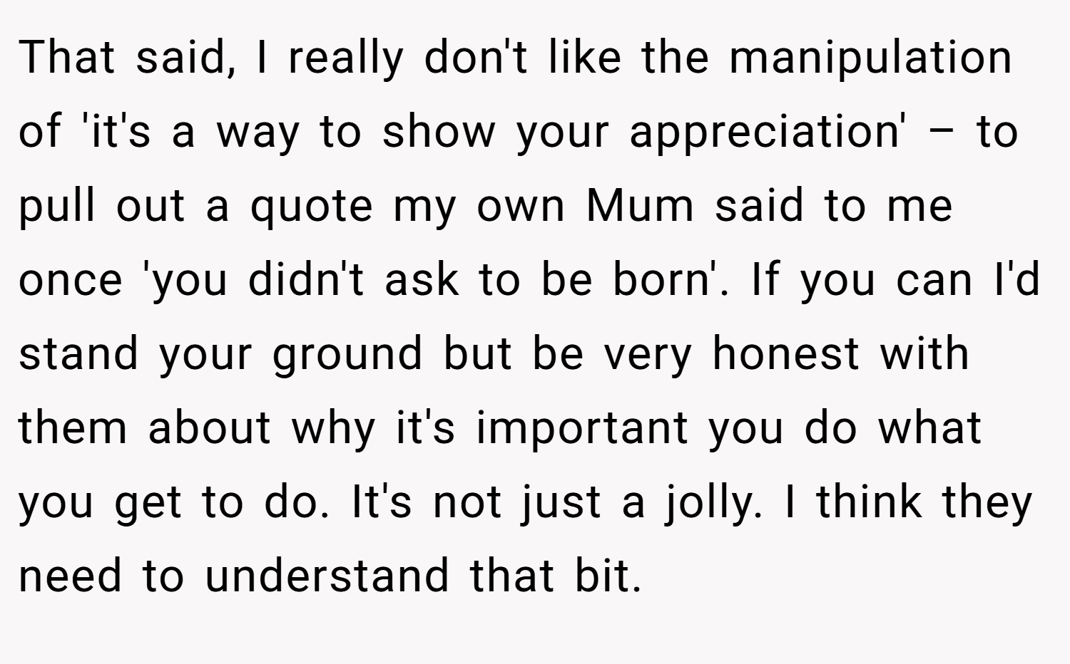 That said, I really don't like the manipulation of 'it's a way to show your appreciation' – to pull out a quote my own Mum said to me once 'you didn't ask to be born'. If you can I'd stand your ground but be very honest with them about why it's important you do what you get to do. It's not just a jolly. I think they need to understand that bit.