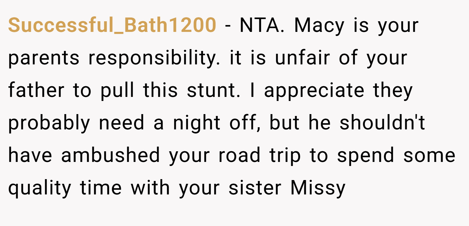 Successful_Bath1200 − NTA. Macy is your parents responsibility. it is unfair of your father to pull this stunt. I appreciate they probably need a night off, but he shouldn't have ambushed your road trip to spend some quality time with your sister Missy