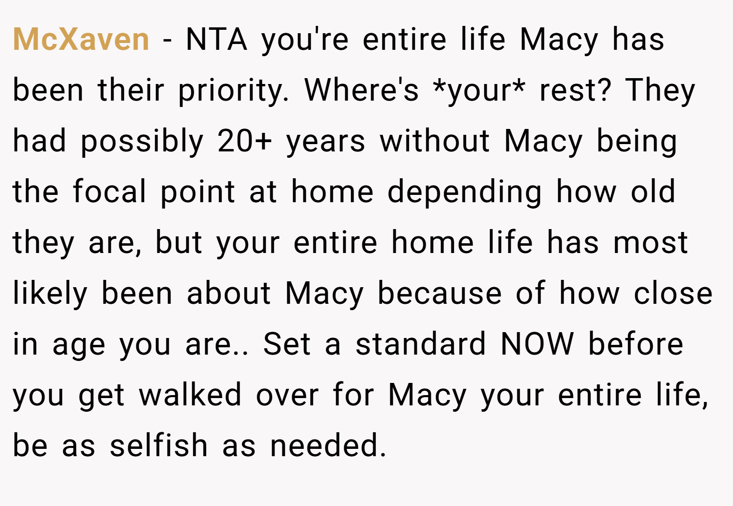 McXaven − NTA you're entire life Macy has been their priority. Where's *your* rest? They had possibly 20+ years without Macy being the focal point at home depending how old they are, but your entire home life has most likely been about Macy because of how close in age you are.. Set a standard NOW before you get walked over for Macy your entire life, be as selfish as needed.