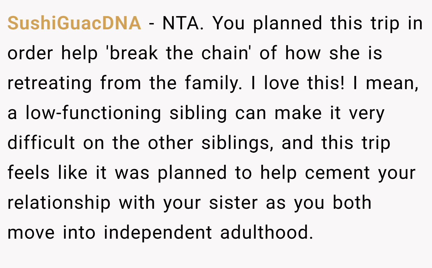 SushiGuacDNA − NTA. You planned this trip in order help 'break the chain' of how she is retreating from the family. I love this! I mean, a low-functioning sibling can make it very difficult on the other siblings, and this trip feels like it was planned to help cement your relationship with your sister as you both move into independent adulthood.