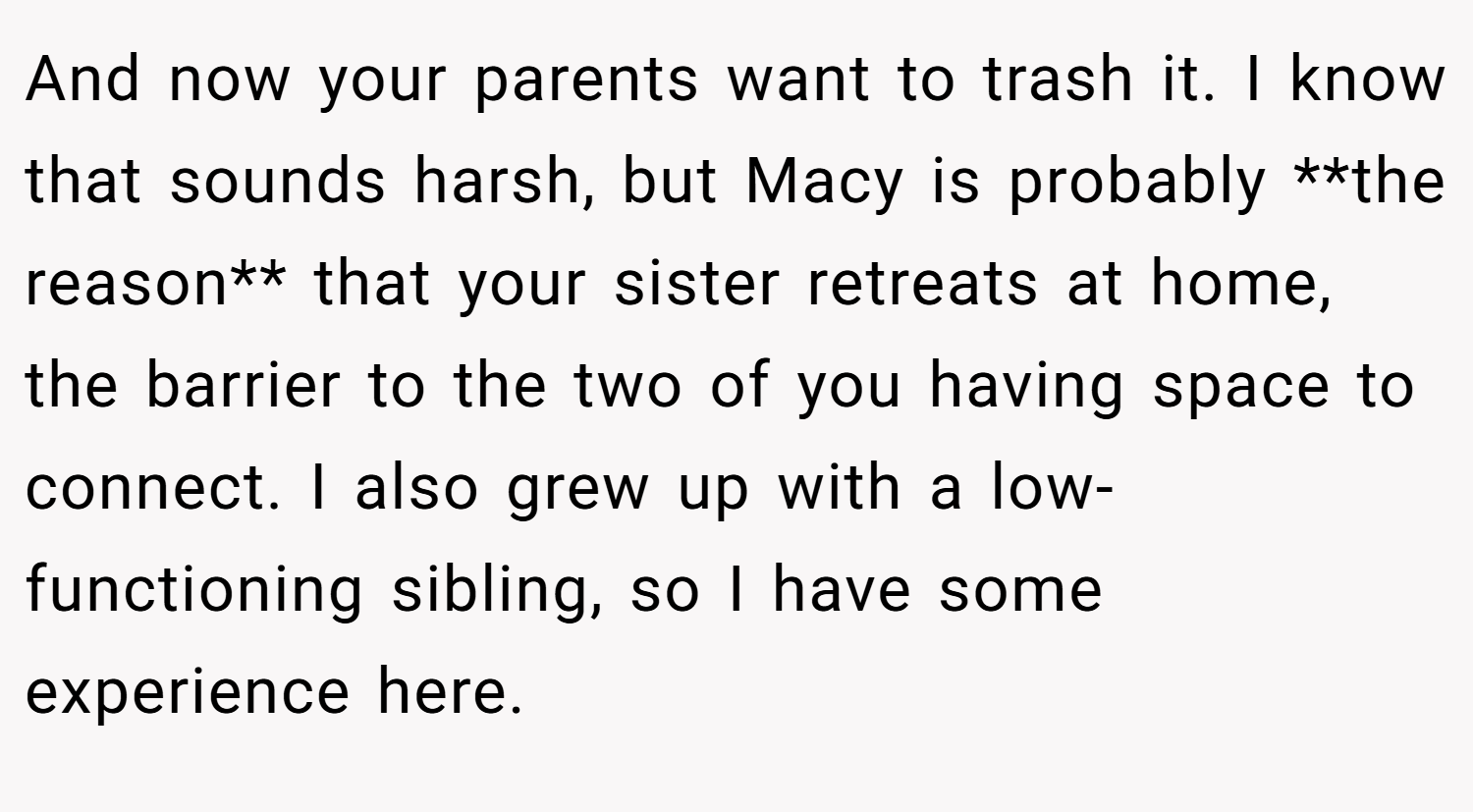 And now your parents want to trash it. I know that sounds harsh, but Macy is probably **the reason** that your sister retreats at home, the barrier to the two of you having space to connect. I also grew up with a low-functioning sibling, so I have some experience here.