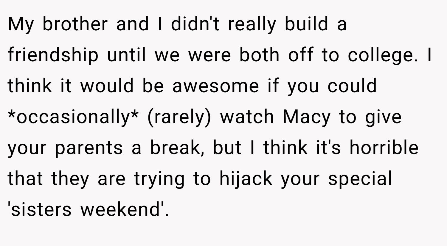 My brother and I didn't really build a friendship until we were both off to college. I think it would be awesome if you could *occasionally* (rarely) watch Macy to give your parents a break, but I think it's horrible that they are trying to hijack your special 'sisters weekend'.