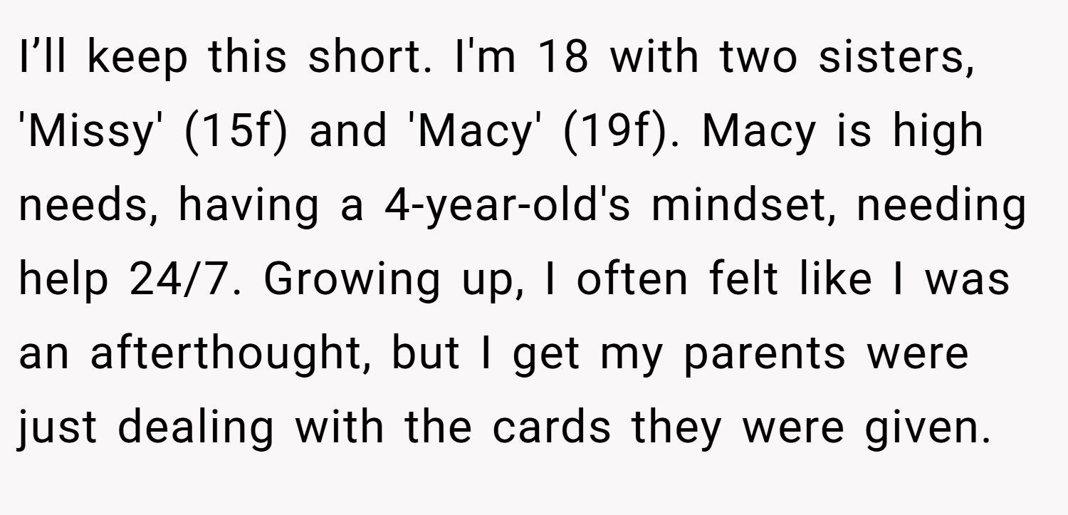 I’ll keep this short. I'm 18 with two sisters, 'Missy' (15f) and 'Macy' (19f). Macy is high needs, having a 4-year-old's mindset, needing help 24/7. Growing up, I often felt like I was an afterthought, but I get my parents were just dealing with the cards they were given.