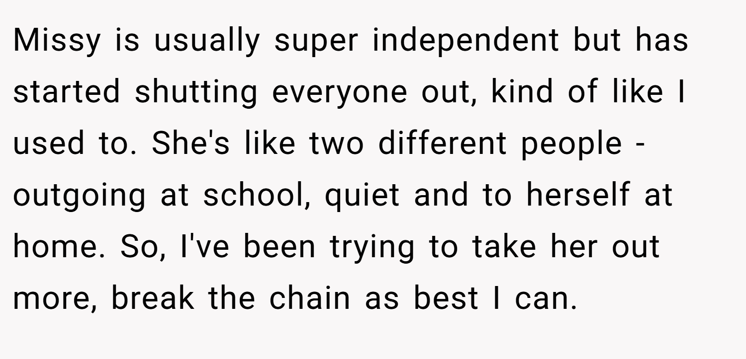 Missy is usually super independent but has started shutting everyone out, kind of like I used to. She's like two different people - outgoing at school, quiet and to herself at home. So, I've been trying to take her out more, break the chain as best I can.