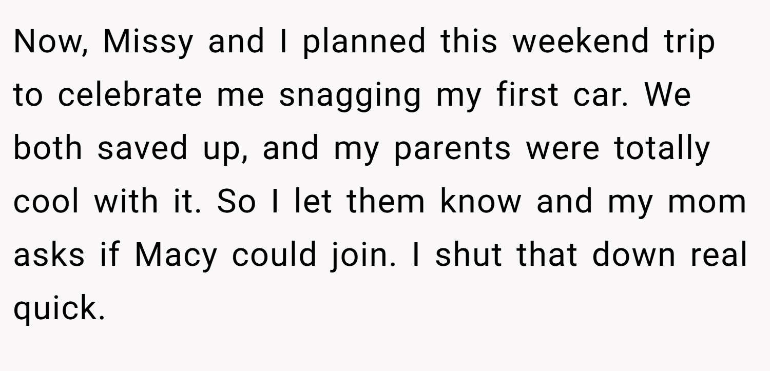 Now, Missy and I planned this weekend trip to celebrate me snagging my first car. We both saved up, and my parents were totally cool with it. So I let them know and my mom asks if Macy could join. I shut that down real quick.