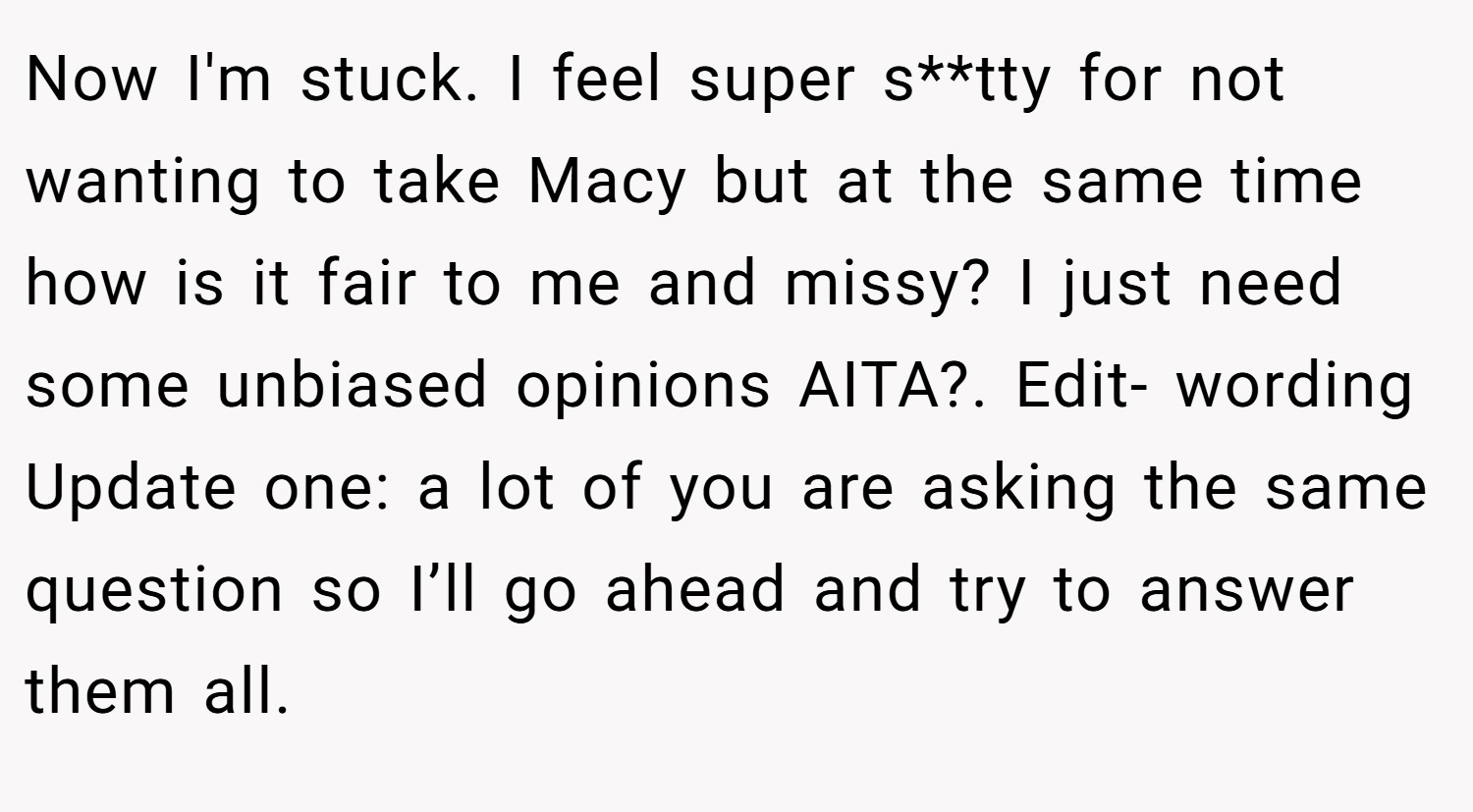 Now I'm stuck. I feel super s**tty for not wanting to take Macy but at the same time how is it fair to me and missy? I just need some unbiased opinions AITA?. Edit- wording Update one: a lot of you are asking the same question so I’ll go ahead and try to answer them all.