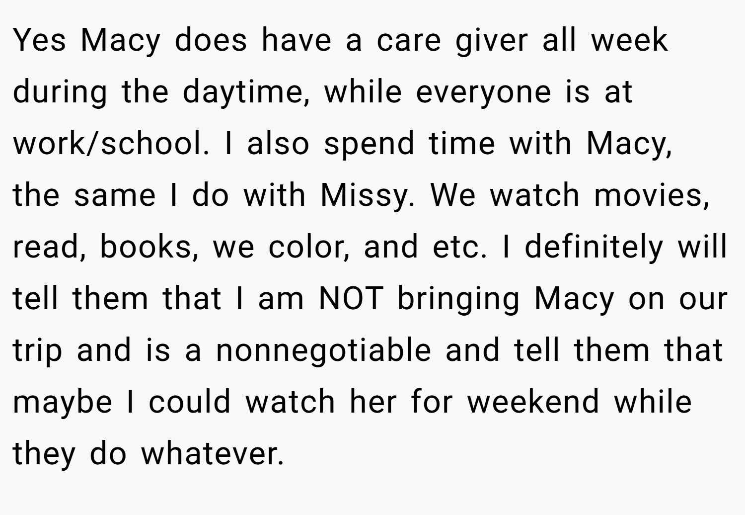 Yes Macy does have a care giver all week during the daytime, while everyone is at work/school. I also spend time with Macy, the same I do with Missy. We watch movies, read, books, we color, and etc. I definitely will tell them that I am NOT bringing Macy on our trip and is a nonnegotiable and tell them that maybe I could watch her for weekend while they do whatever.