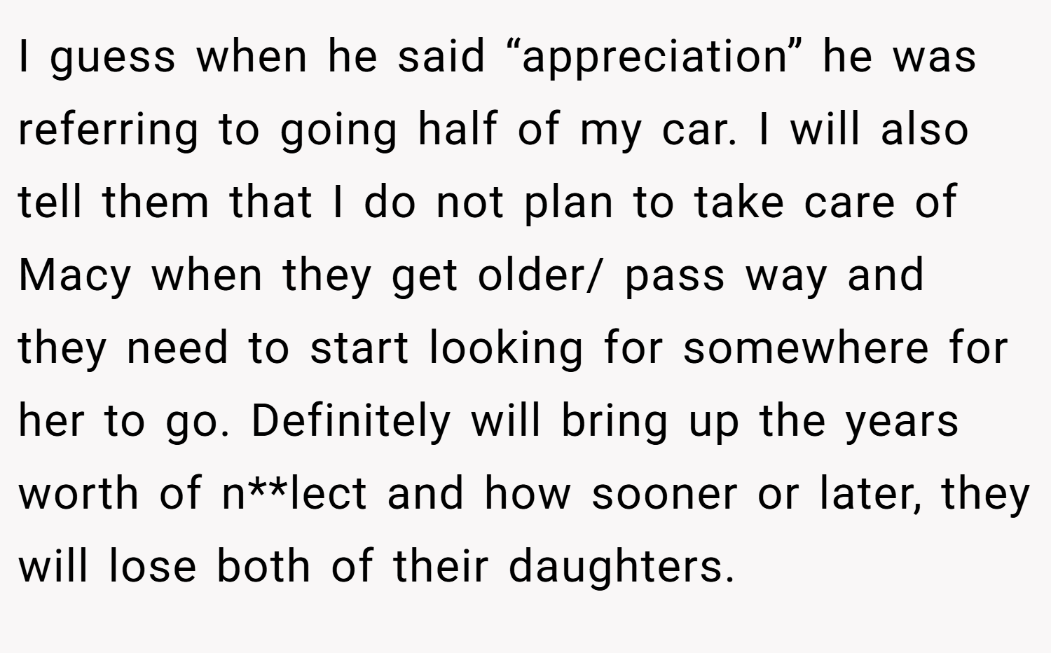 I guess when he said “appreciation” he was referring to going half of my car. I will also tell them that I do not plan to take care of Macy when they get older/ pass way and they need to start looking for somewhere for her to go. Definitely will bring up the years worth of n**lect and how sooner or later, they will lose both of their daughters.