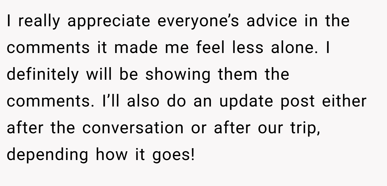 I really appreciate everyone’s advice in the comments it made me feel less alone. I definitely will be showing them the comments. I’ll also do an update post either after the conversation or after our trip, depending how it goes!