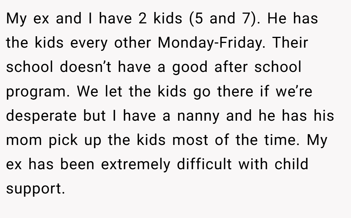 My ex and I have 2 kids (5 and 7). He has the kids every other Monday-Friday. Their school doesn’t have a good after school program. We let the kids go there if we’re desperate but I have a nanny and he has his mom pick up the kids most of the time. My ex has been extremely difficult with child support.