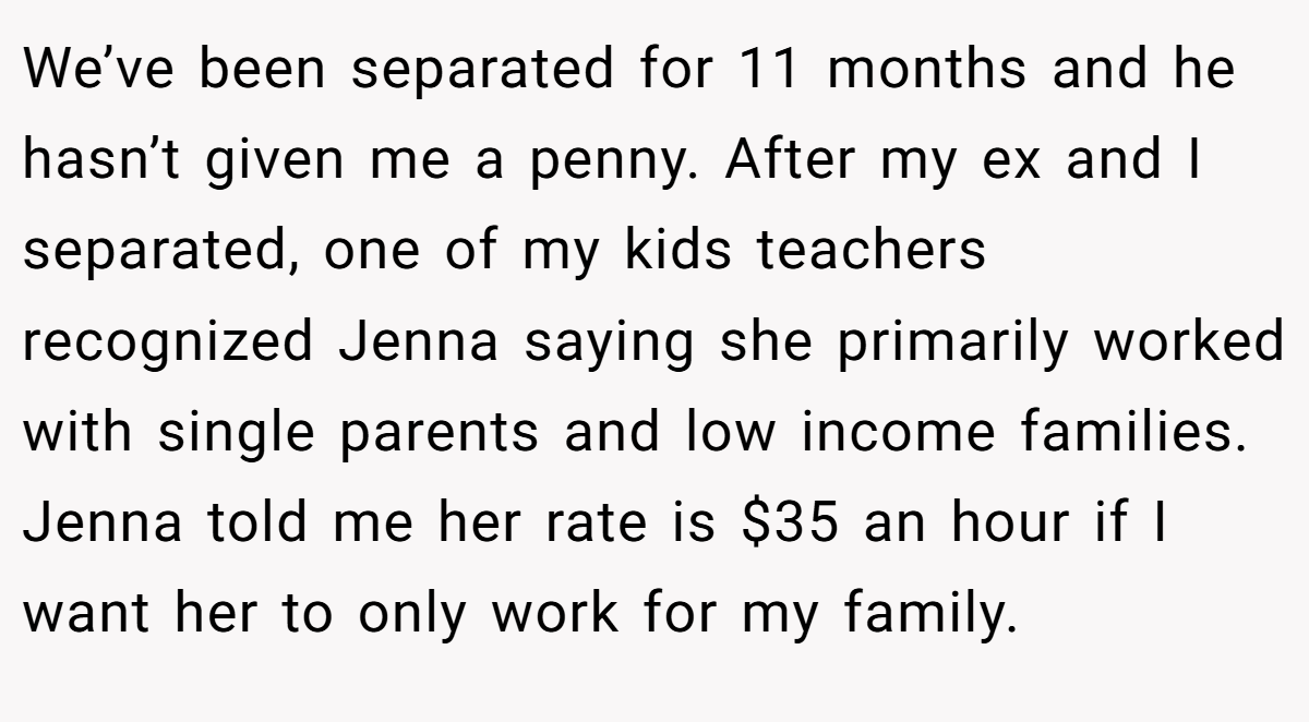 We’ve been separated for 11 months and he hasn’t given me a penny. After my ex and I separated, one of my kids teachers recognized Jenna saying she primarily worked with single parents and low income families. Jenna told me her rate is $35 an hour if I want her to only work for my family.