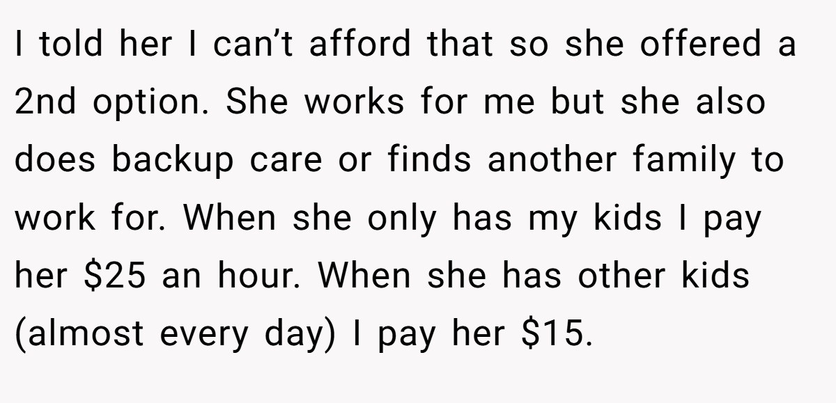 I told her I can’t afford that so she offered a 2nd option. She works for me but she also does backup care or finds another family to work for. When she only has my kids I pay her $25 an hour. When she has other kids (almost every day) I pay her $15.