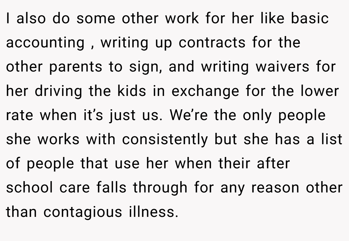 I also do some other work for her like basic accounting , writing up contracts for the other parents to sign, and writing waivers for her driving the kids in exchange for the lower rate when it’s just us. We’re the only people she works with consistently but she has a list of people that use her when their after school care falls through for any reason other than contagious illness.