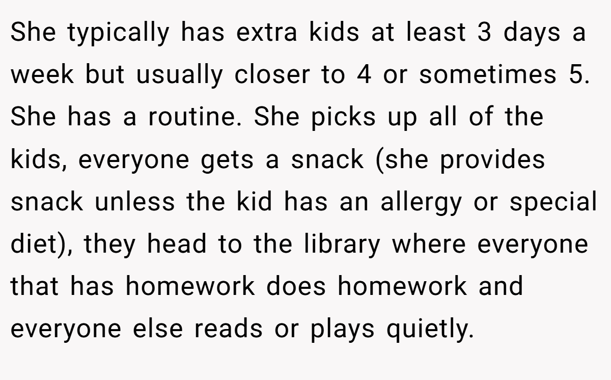 She typically has extra kids at least 3 days a week but usually closer to 4 or sometimes 5. She has a routine. She picks up all of the kids, everyone gets a snack (she provides snack unless the kid has an allergy or special diet), they head to the library where everyone that has homework does homework and everyone else reads or plays quietly.