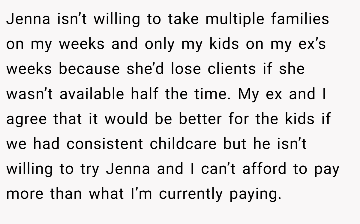 Jenna isn’t willing to take multiple families on my weeks and only my kids on my ex’s weeks because she’d lose clients if she wasn’t available half the time. My ex and I agree that it would be better for the kids if we had consistent childcare but he isn’t willing to try Jenna and I can’t afford to pay more than what I’m currently paying.