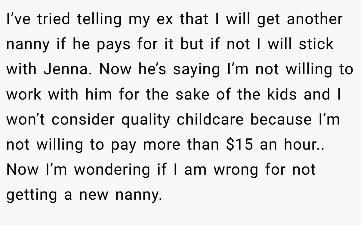 I’ve tried telling my ex that I will get another nanny if he pays for it but if not I will stick with Jenna. Now he’s saying I’m not willing to work with him for the sake of the kids and I won’t consider quality childcare because I’m not willing to pay more than $15 an hour.. Now I’m wondering if I am wrong for not getting a new nanny.