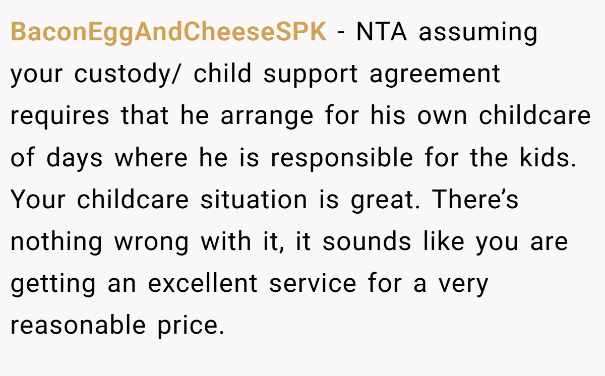BaconEggAndCheeseSPK − NTA assuming your custody/ child support agreement requires that he arrange for his own childcare of days where he is responsible for the kids. Your childcare situation is great. There’s nothing wrong with it, it sounds like you are getting an excellent service for a very reasonable price.