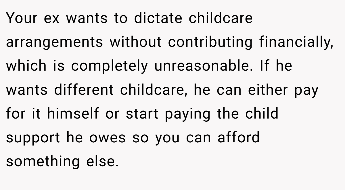 Your ex wants to dictate childcare arrangements without contributing financially, which is completely unreasonable. If he wants different childcare, he can either pay for it himself or start paying the child support he owes so you can afford something else.