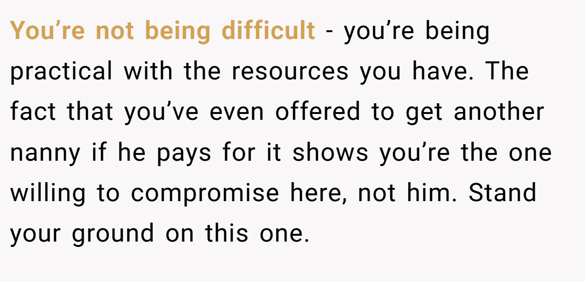 You’re not being difficult - you’re being practical with the resources you have. The fact that you’ve even offered to get another nanny if he pays for it shows you’re the one willing to compromise here, not him. Stand your ground on this one.