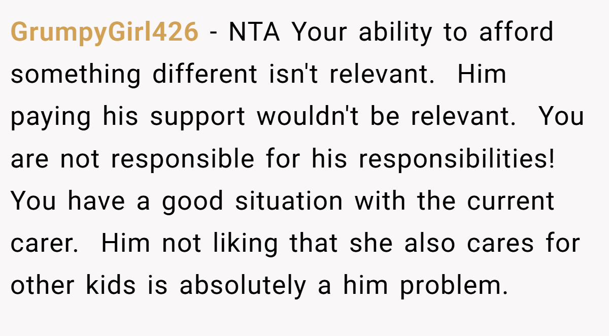 GrumpyGirl426 − NTA Your ability to afford something different isn't relevant.  Him paying his support wouldn't be relevant.  You are not responsible for his responsibilities!  You have a good situation with the current carer.  Him not liking that she also cares for other kids is absolutely a him problem. 