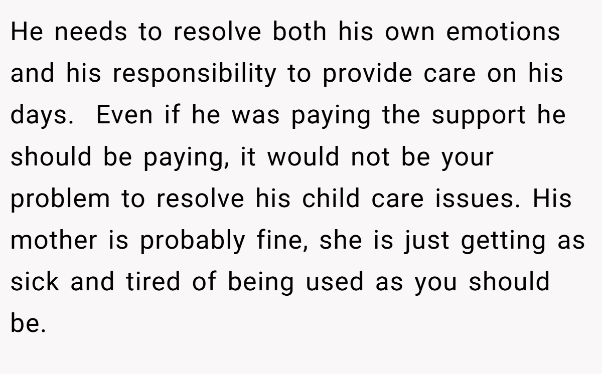 He needs to resolve both his own emotions and his responsibility to provide care on his days.  Even if he was paying the support he should be paying, it would not be your problem to resolve his child care issues. His mother is probably fine, she is just getting as sick and tired of being used as you should be. 