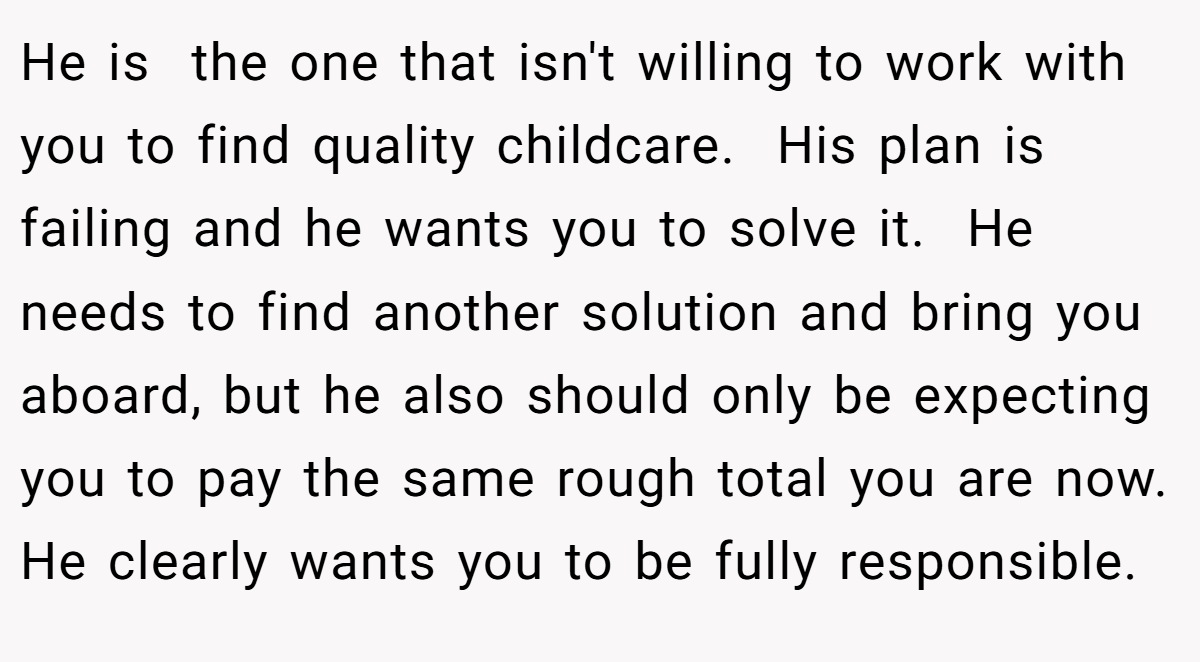 He is  the one that isn't willing to work with you to find quality childcare.  His plan is failing and he wants you to solve it.  He needs to find another solution and bring you aboard, but he also should only be expecting you to pay the same rough total you are now. He clearly wants you to be fully responsible.