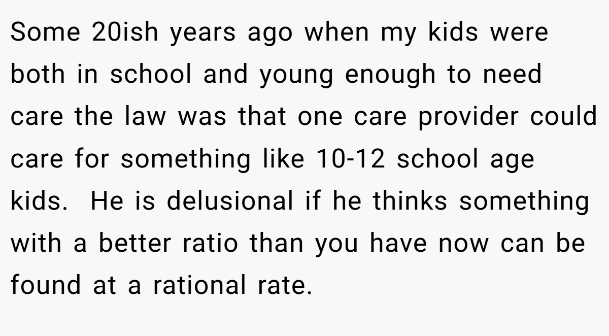 Some 20ish years ago when my kids were both in school and young enough to need care the law was that one care provider could care for something like 10-12 school age kids.  He is delusional if he thinks something with a better ratio than you have now can be found at a rational rate.